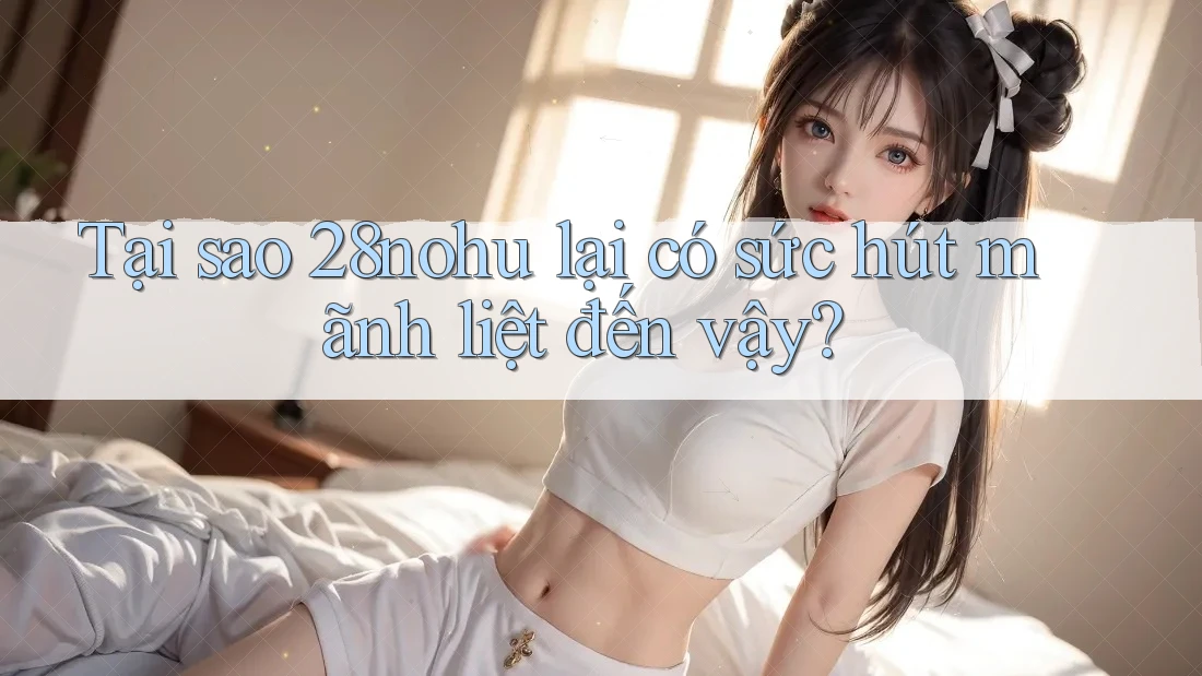 Tại sao 28nohu lại có sức hút mãnh liệt đến vậy? Tại sao 28nohu lại có sức hút mãnh liệt đến vậy?