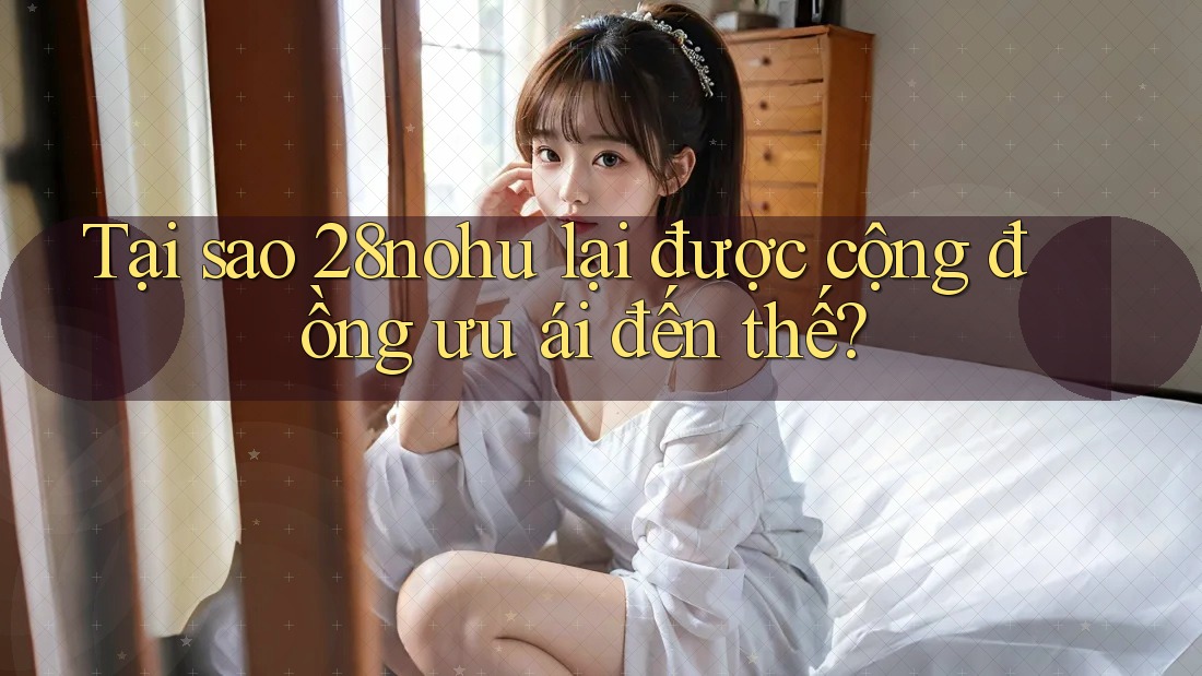 Tại sao 28nohu lại được cộng đồng ưu ái đến thế? Tại sao 28nohu lại được cộng đồng ưu ái đến thế?