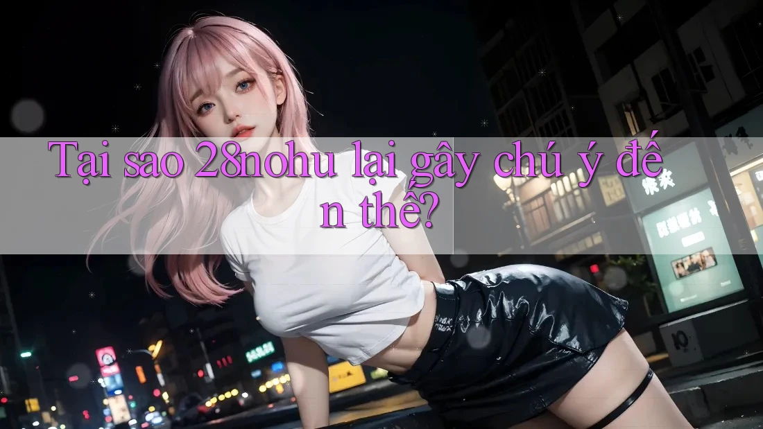 Tại sao 28nohu lại gây chú ý đến thế? Tại sao 28nohu lại gây chú ý đến thế?