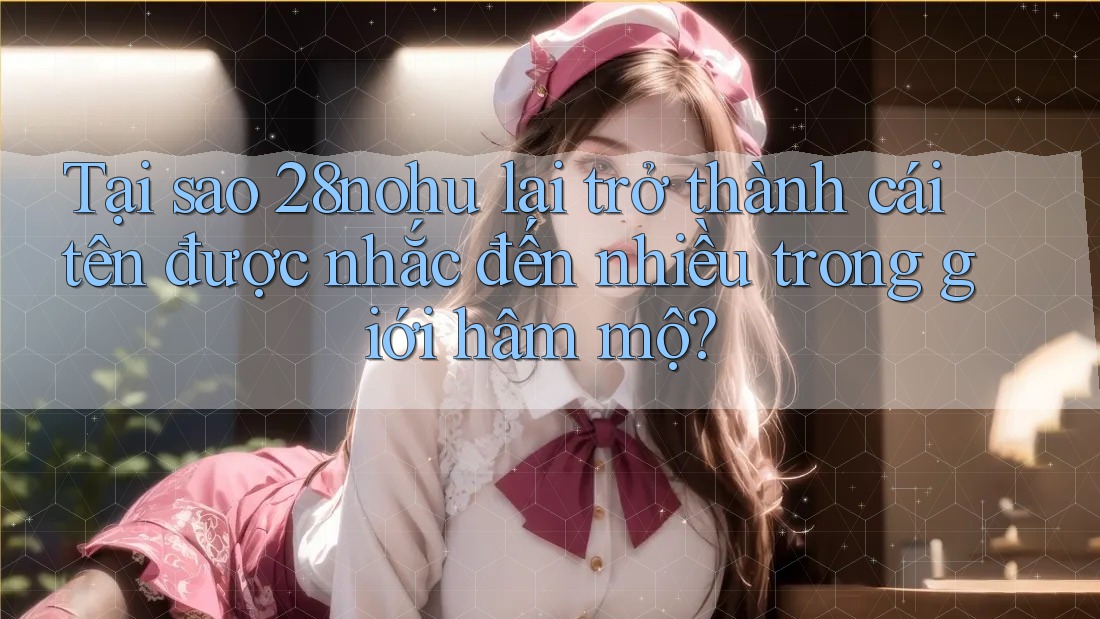 Tại sao 28nohu lại trở thành cái tên được nhắc đến nhiều trong giới hâm mộ? Tại sao 28nohu lại trở thành cái tên được nhắc đến nhiều trong giới hâm mộ?