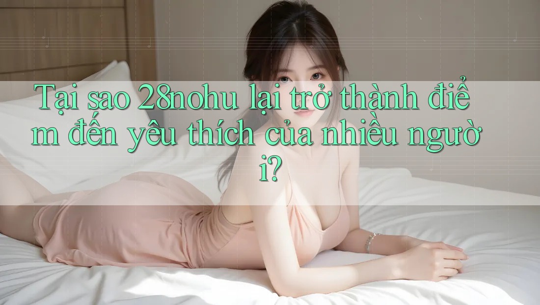 Tại sao 28nohu lại trở thành điểm đến yêu thích của nhiều người? Tại sao 28nohu lại trở thành điểm đến yêu thích của nhiều người?
