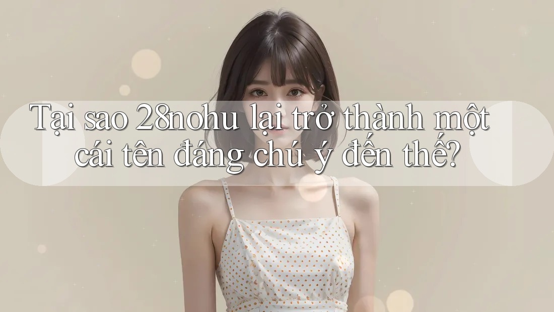 Tại sao 28nohu lại trở thành một cái tên đáng chú ý đến thế? Tại sao 28nohu lại trở thành một cái tên đáng chú ý đến thế?