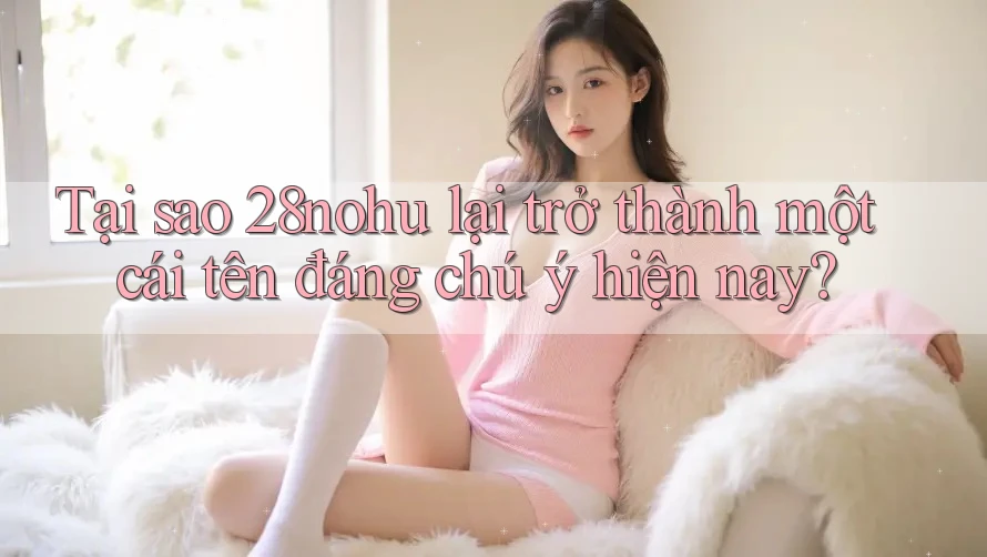 Tại sao 28nohu lại trở thành một cái tên đáng chú ý hiện nay?