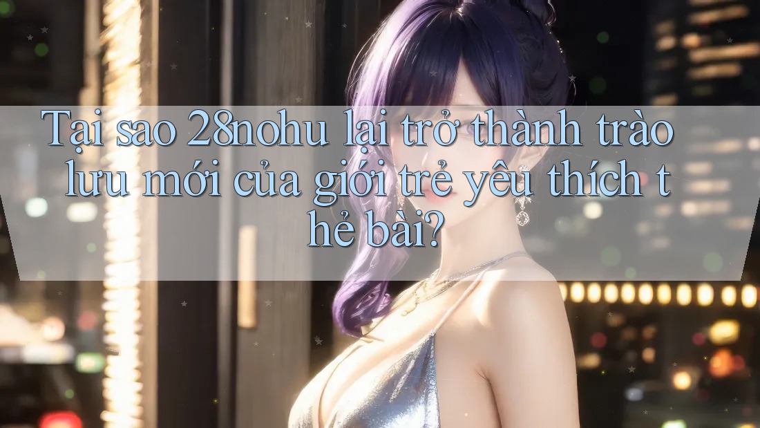 Tại sao 28nohu lại trở thành trào lưu mới của giới trẻ yêu thích thẻ bài? Tại sao 28nohu lại trở thành trào lưu mới của giới trẻ yêu thích thẻ bài?