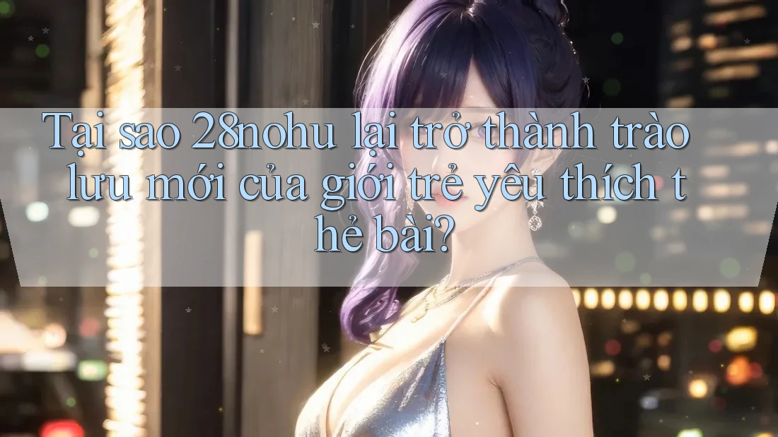 Tại sao 28nohu lại trở thành trào lưu mới của giới trẻ yêu thích thẻ bài? Tại sao 28nohu lại trở thành trào lưu mới của giới trẻ yêu thích thẻ bài?