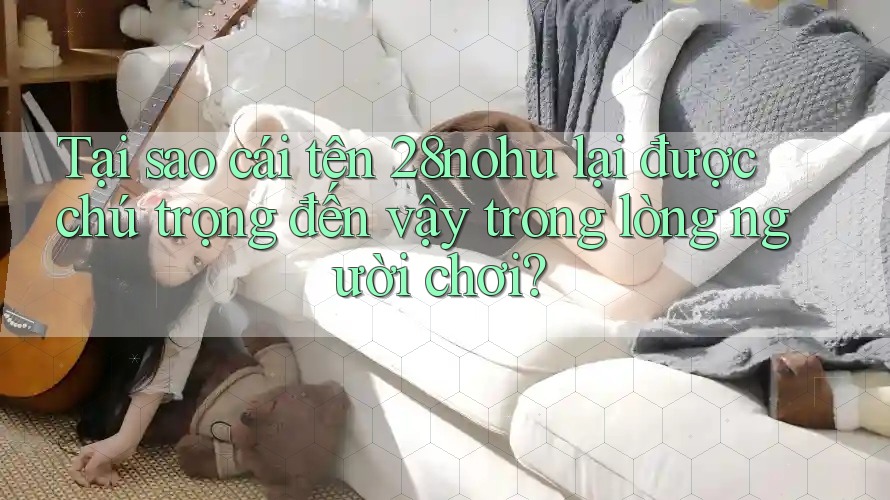 Tại sao cái tên 28nohu lại được chú trọng đến vậy trong lòng người chơi? Tại sao cái tên 28nohu lại được chú trọng đến vậy trong lòng người chơi?