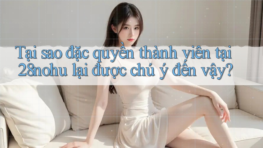 Tại sao đặc quyền thành viên tại 28nohu lại được chú ý đến vậy? Tại sao đặc quyền thành viên tại 28nohu lại được chú ý đến vậy?