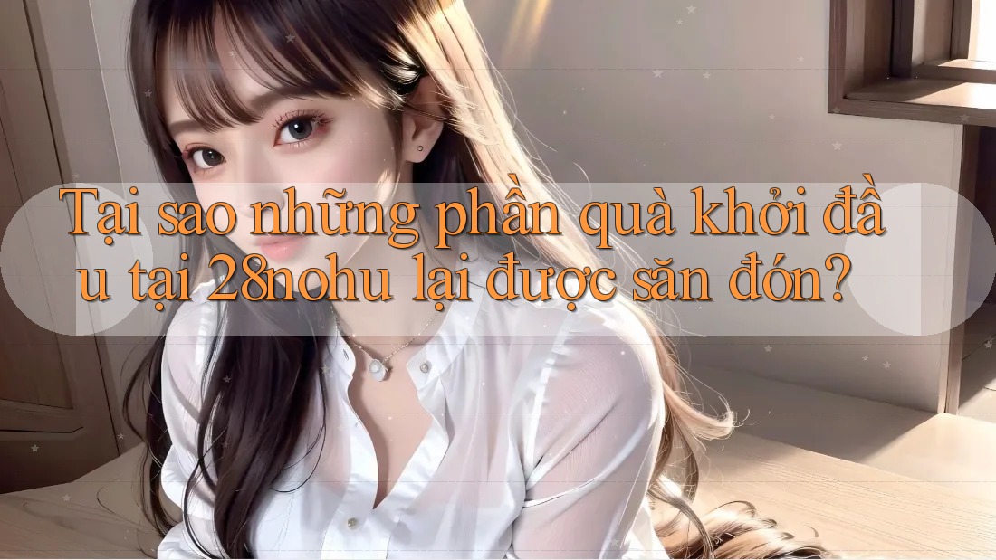 Tại sao những phần quà khởi đầu tại 28nohu lại được săn đón? Tại sao những phần quà khởi đầu tại 28nohu lại được săn đón?