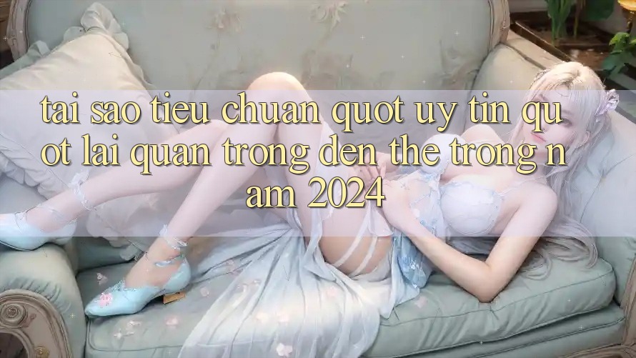 Tại sao tiêu chuẩn " uy tín" lại quan trọng đến thế trong năm 2024? Tại sao tiêu chuẩn " uy tín" lại quan trọng đến thế trong năm 2024?