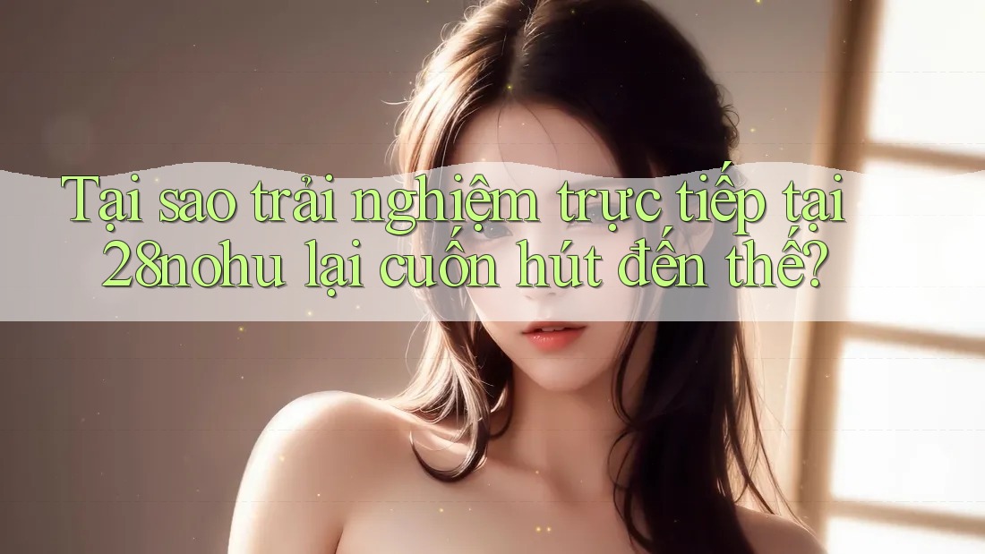 Tại sao trải nghiệm trực tiếp tại 28nohu lại cuốn hút đến thế? Tại sao trải nghiệm trực tiếp tại 28nohu lại cuốn hút đến thế?