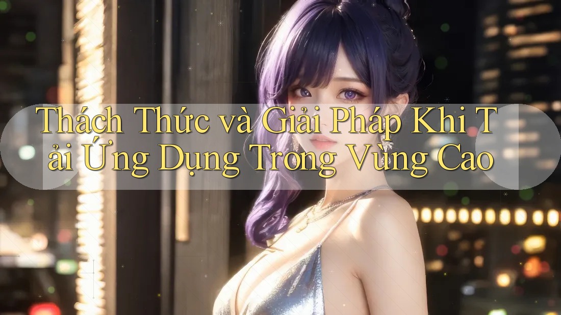 Thách Thức và Giải Pháp Khi Tải Ứng Dụng Trong Vùng Cao Thách Thức và Giải Pháp Khi Tải Ứng Dụng Trong Vùng Cao