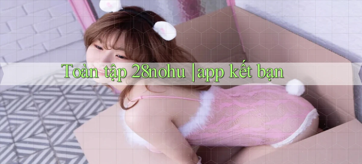 Toàn tập 28nohu app kết bạn