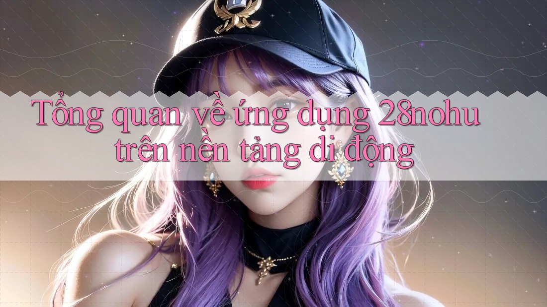 Tổng quan về ứng dụng 28nohu trên nền tảng di động Tổng quan về ứng dụng 28nohu trên nền tảng di động