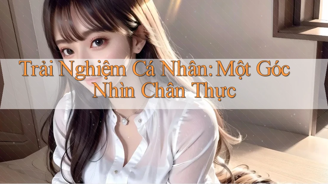 Trải Nghiệm Cá Nhân: Một Góc Nhìn Chân Thực Trải Nghiệm Cá Nhân: Một Góc Nhìn Chân Thực
