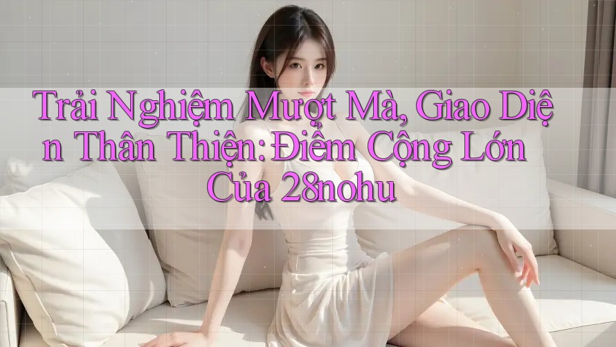 Trải Nghiệm Mượt Mà, Giao Diện Thân Thiện: Điểm Cộng Lớn Của 28nohu Trải Nghiệm Mượt Mà, Giao Diện Thân Thiện: Điểm Cộng Lớn Của 28nohu