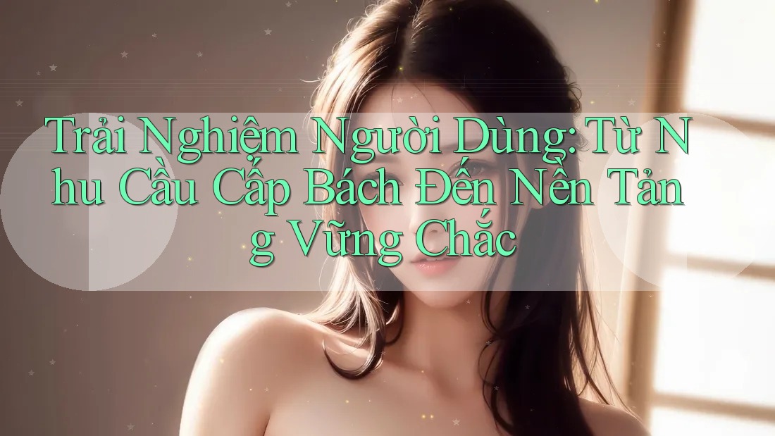 Trải Nghiệm Người Dùng: Từ Nhu Cầu Cấp Bách Đến Nền Tảng Vững Chắc
