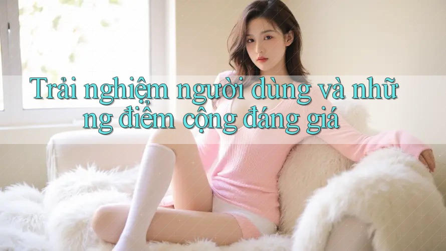 Trải nghiệm người dùng và những điểm cộng đáng giá Trải nghiệm người dùng và những điểm cộng đáng giá