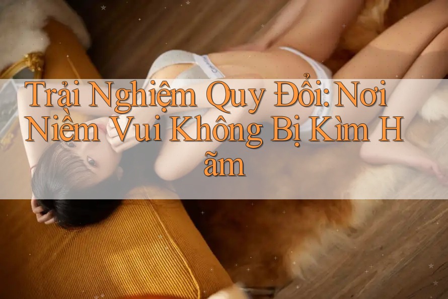 Trải Nghiệm Quy Đổi: Nơi Niềm Vui Không Bị Kìm Hãm Trải Nghiệm Quy Đổi: Nơi Niềm Vui Không Bị Kìm Hãm