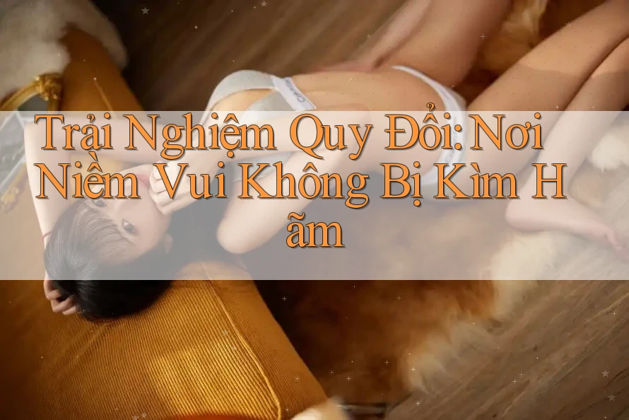 Trải Nghiệm Quy Đổi: Nơi Niềm Vui Không Bị Kìm Hãm Trải Nghiệm Quy Đổi: Nơi Niềm Vui Không Bị Kìm Hãm