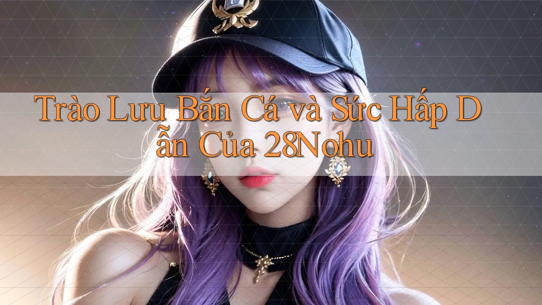 Trào Lưu Bắn Cá và Sức Hấp Dẫn Của 28Nohu Trào Lưu Bắn Cá và Sức Hấp Dẫn Của 28Nohu
