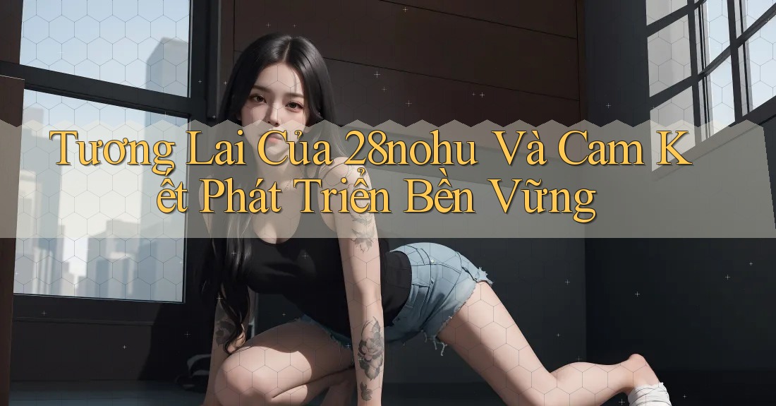 Tương Lai Của 28nohu Và Cam Kết Phát Triển Bền Vững Tương Lai Của 28nohu Và Cam Kết Phát Triển Bền Vững