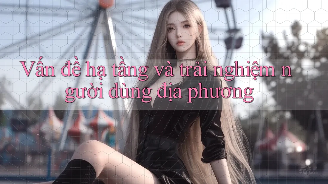 Vấn đề hạ tầng và trải nghiệm người dùng địa phương Vấn đề hạ tầng và trải nghiệm người dùng địa phương