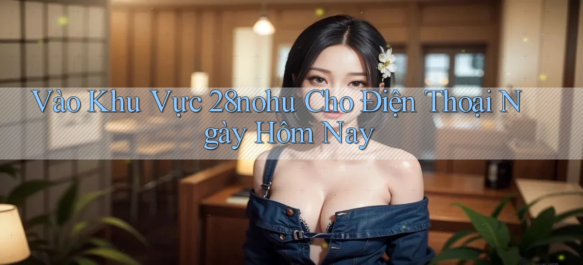 vào khu vực 28nohu cho điện thoại ngày hôm nay